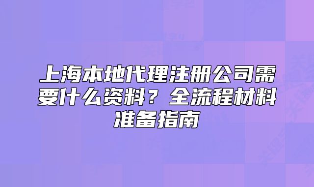 上海本地代理注冊(cè)公司需要什么資料？全流程材料準(zhǔn)備指南
