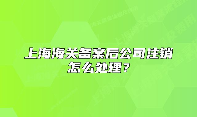 上海海關(guān)備案后公司注銷怎么處理？