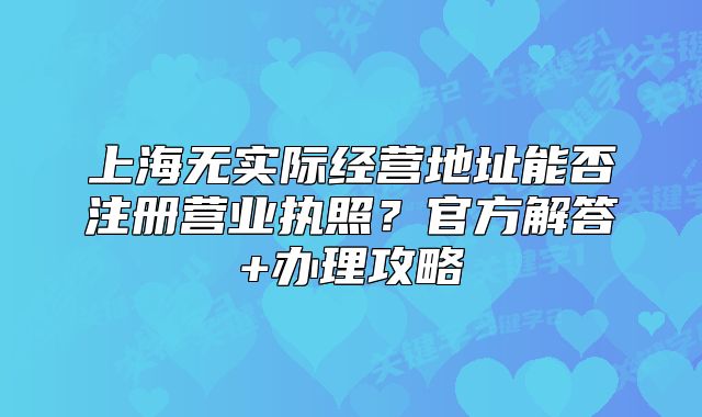 上海無實(shí)際經(jīng)營(yíng)地址能否注冊(cè)營(yíng)業(yè)執(zhí)照？官方解答+辦理攻略