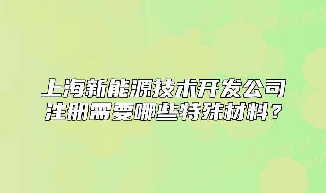 上海新能源技術(shù)開發(fā)公司注冊(cè)需要哪些特殊材料？