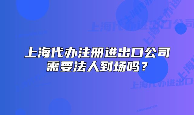 上海代辦注冊(cè)進(jìn)出口公司需要法人到場嗎？