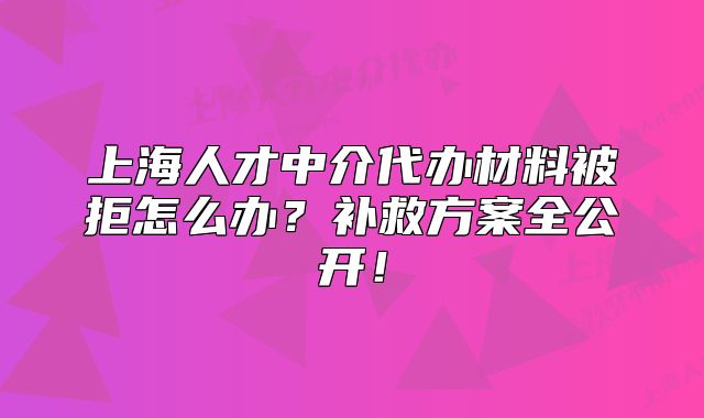 上海人才中介代辦材料被拒怎么辦？補(bǔ)救方案全公開！