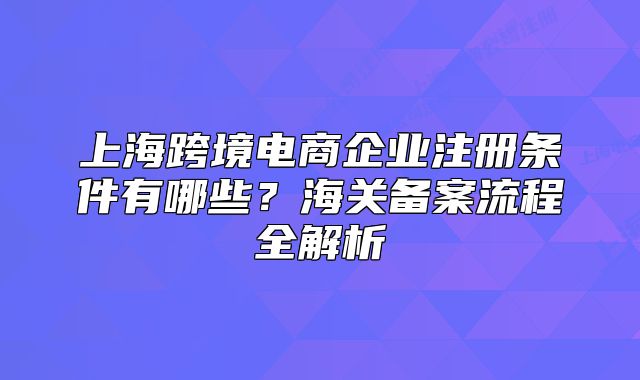 上?？缇畴娚唐髽I(yè)注冊條件有哪些？海關(guān)備案流程全解析