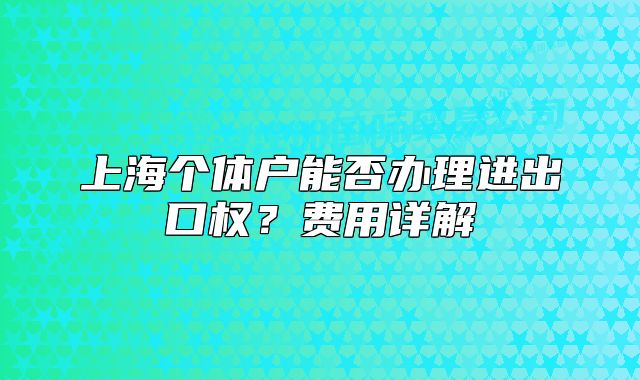上海個(gè)體戶能否辦理進(jìn)出口權(quán)？費(fèi)用詳解