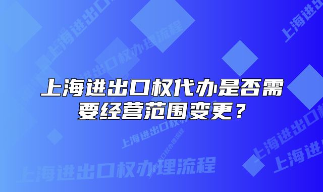 上海進出口權(quán)代辦是否需要經(jīng)營范圍變更？