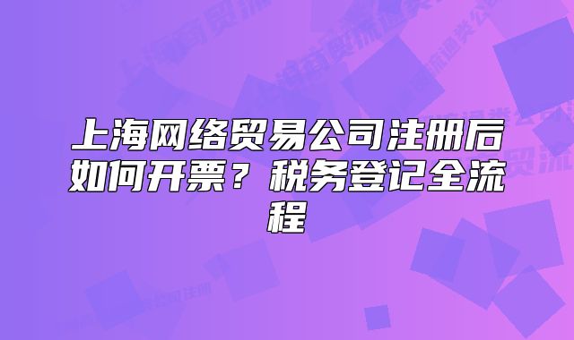 上海網(wǎng)絡(luò)貿(mào)易公司注冊后如何開票？稅務(wù)登記全流程