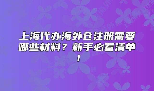 上海代辦海外倉注冊需要哪些材料？新手必看清單！
