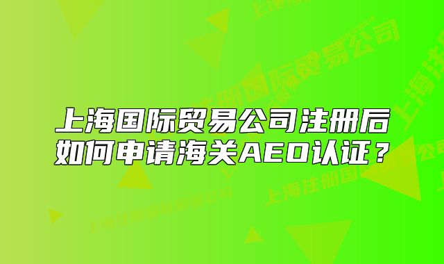 上海國際貿(mào)易公司注冊后如何申請海關(guān)AEO認(rèn)證？