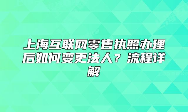 上?；ヂ?lián)網(wǎng)零售執(zhí)照辦理后如何變更法人？流程詳解