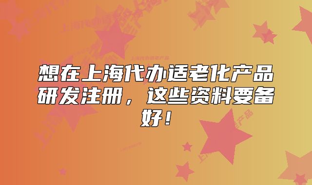 想在上海代辦適老化產(chǎn)品研發(fā)注冊(cè)，這些資料要備好！