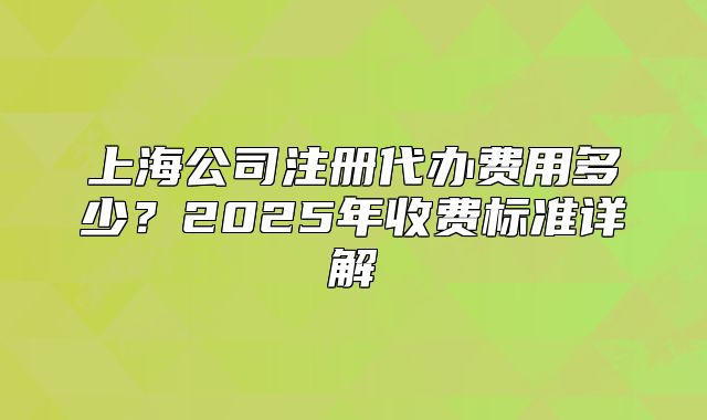 上海公司注冊(cè)代辦費(fèi)用多少？2025年收費(fèi)標(biāo)準(zhǔn)詳解