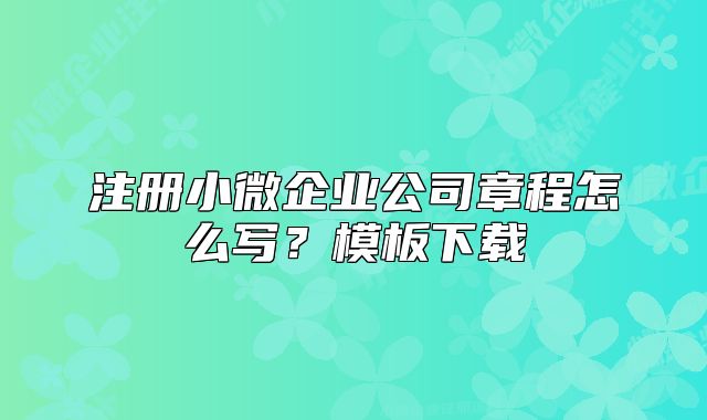注冊小微企業(yè)公司章程怎么寫？模板下載