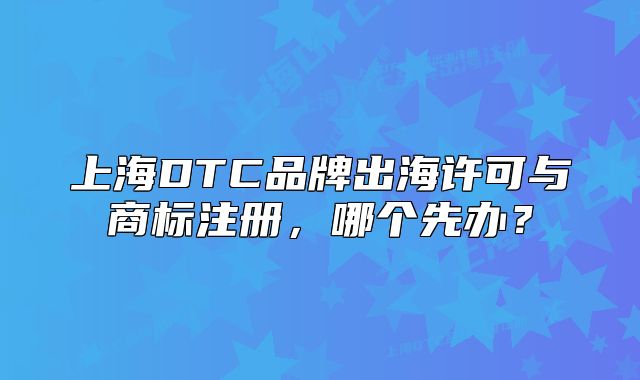 上海DTC品牌出海許可與商標(biāo)注冊(cè)，哪個(gè)先辦？