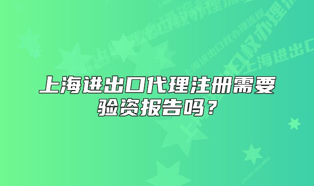 上海進出口代理注冊需要驗資報告嗎？