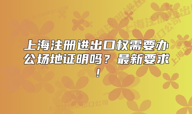 上海注冊進出口權(quán)需要辦公場地證明嗎？最新要求！
