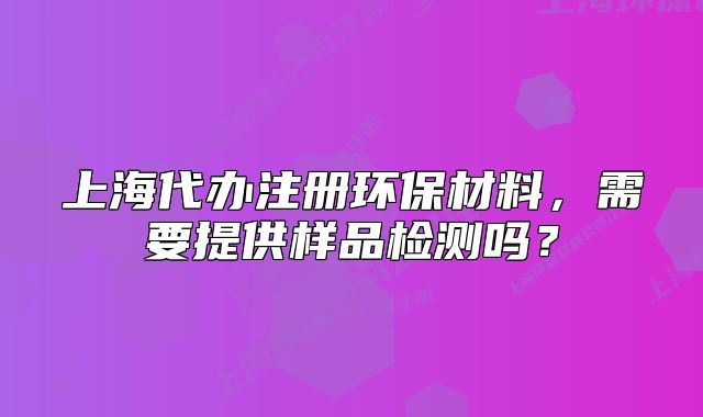 上海代辦注冊環(huán)保材料，需要提供樣品檢測嗎？