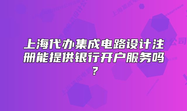 上海代辦集成電路設(shè)計(jì)注冊(cè)能提供銀行開(kāi)戶服務(wù)嗎？