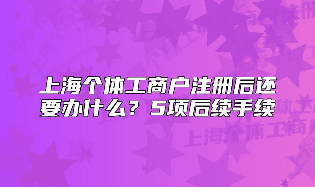 上海個(gè)體工商戶注冊(cè)后還要辦什么？5項(xiàng)后續(xù)手續(xù)