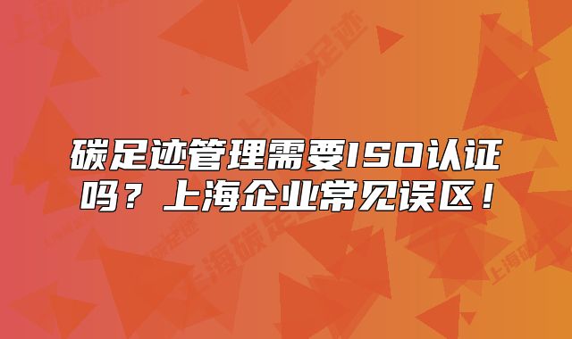 碳足跡管理需要ISO認(rèn)證嗎？上海企業(yè)常見誤區(qū)！