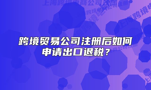 跨境貿(mào)易公司注冊后如何申請出口退稅？