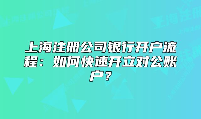 上海注冊公司銀行開戶流程：如何快速開立對公賬戶？