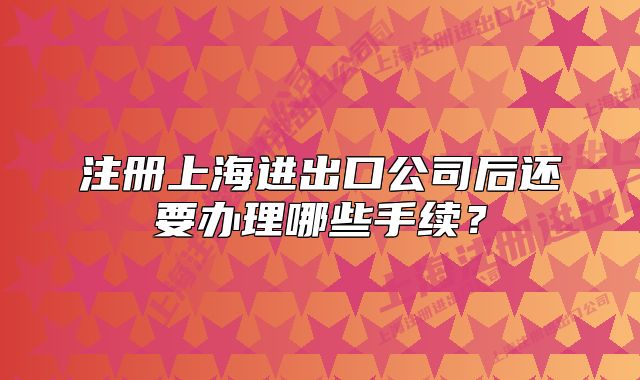 注冊(cè)上海進(jìn)出口公司后還要辦理哪些手續(xù)？