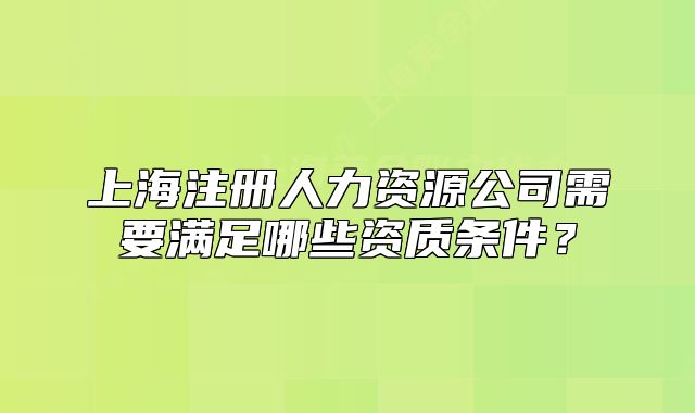 上海注冊人力資源公司需要滿足哪些資質(zhì)條件？