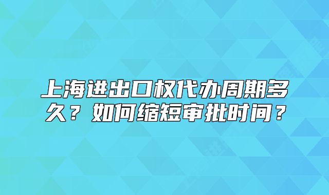 上海進(jìn)出口權(quán)代辦周期多久？如何縮短審批時(shí)間？