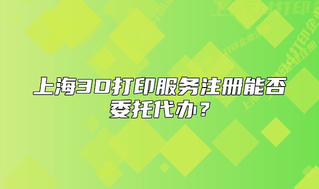 上海3D打印服務注冊能否委托代辦?