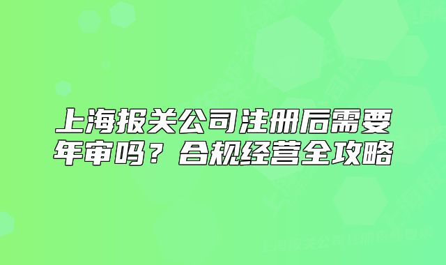 上海報(bào)關(guān)公司注冊(cè)后需要年審嗎？合規(guī)經(jīng)營(yíng)全攻略