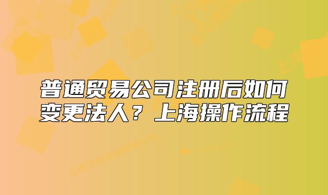 普通貿易公司注冊后如何變更法人？上海操作流程