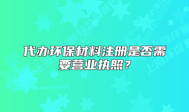 代辦環(huán)保材料注冊是否需要營業(yè)執(zhí)照？
