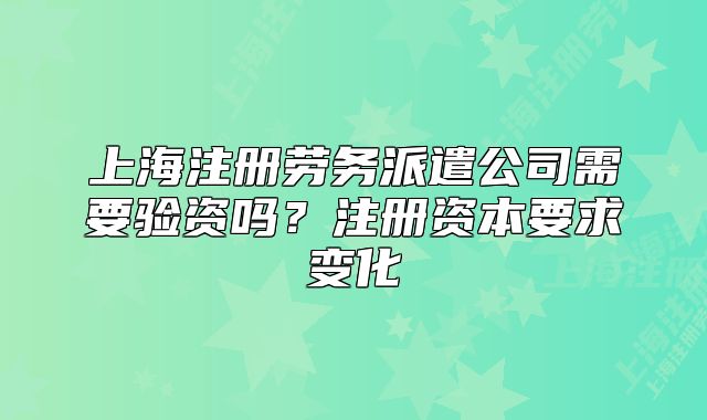 上海注冊(cè)勞務(wù)派遣公司需要驗(yàn)資嗎？注冊(cè)資本要求變化