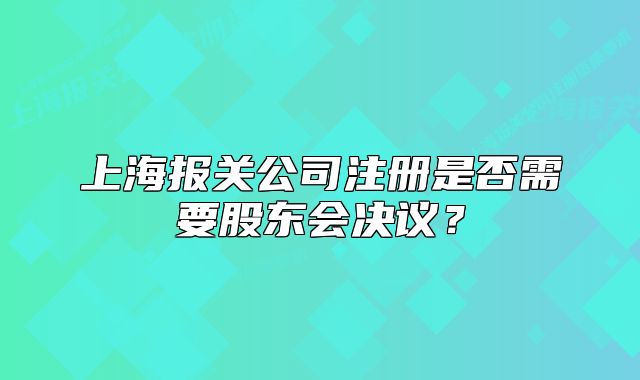 上海報(bào)關(guān)公司注冊是否需要股東會(huì)決議？