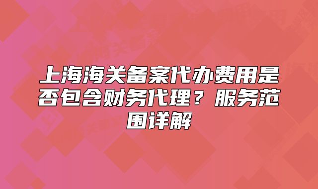 上海海關(guān)備案代辦費用是否包含財務(wù)代理？服務(wù)范圍詳解