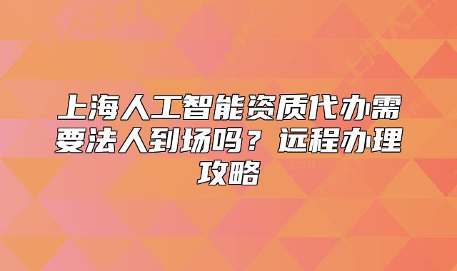 上海人工智能資質(zhì)代辦需要法人到場(chǎng)嗎？遠(yuǎn)程辦理攻略