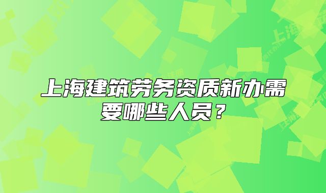 上海建筑勞務(wù)資質(zhì)新辦需要哪些人員？