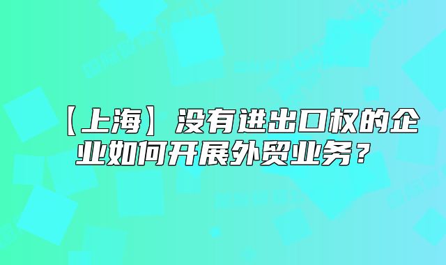 【上?！繘]有進出口權(quán)的企業(yè)如何開展外貿(mào)業(yè)務(wù)？