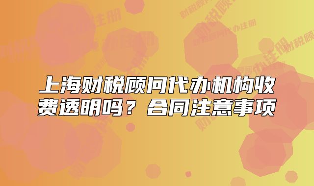 上海財(cái)稅顧問(wèn)代辦機(jī)構(gòu)收費(fèi)透明嗎？合同注意事項(xiàng)