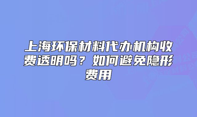 上海環(huán)保材料代辦機(jī)構(gòu)收費(fèi)透明嗎？如何避免隱形費(fèi)用