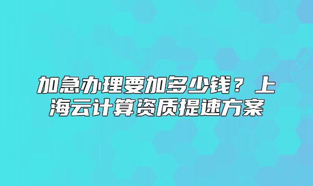 加急辦理要加多少錢？上海云計算資質(zhì)提速方案