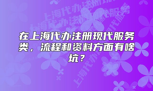 在上海代辦注冊(cè)現(xiàn)代服務(wù)類，流程和資料方面有啥坑？