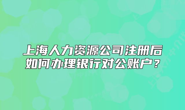 上海人力資源公司注冊(cè)后如何辦理銀行對(duì)公賬戶？