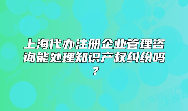 上海代辦注冊企業(yè)管理咨詢能處理知識產(chǎn)權(quán)糾紛嗎？