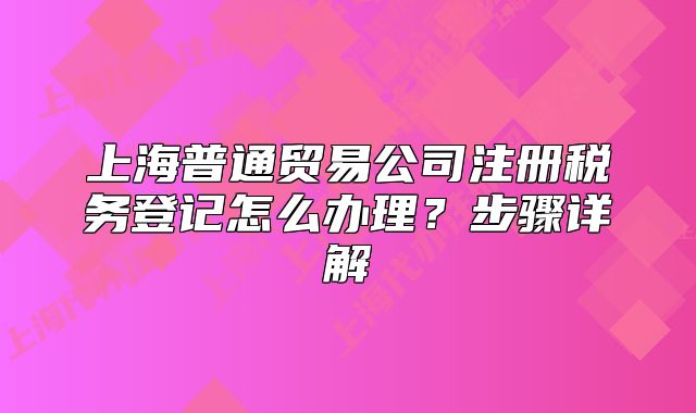 上海普通貿(mào)易公司注冊稅務(wù)登記怎么辦理？步驟詳解