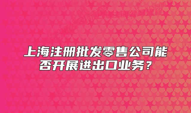 上海注冊(cè)批發(fā)零售公司能否開(kāi)展進(jìn)出口業(yè)務(wù)？
