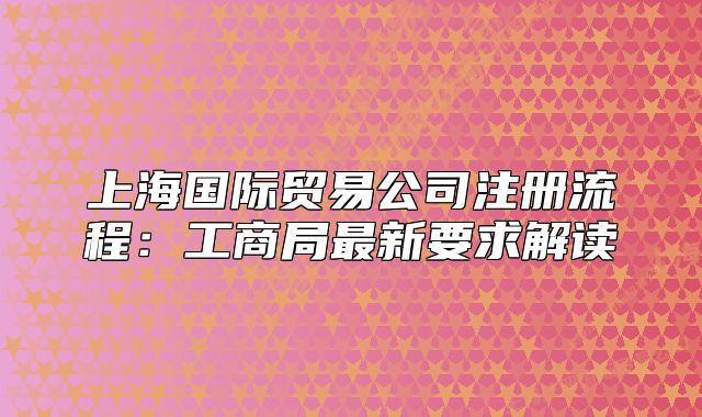 上海國際貿(mào)易公司注冊(cè)流程：工商局最新要求解讀