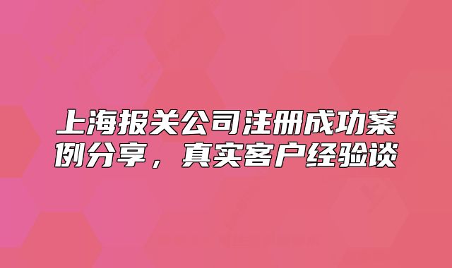上海報(bào)關(guān)公司注冊(cè)成功案例分享，真實(shí)客戶經(jīng)驗(yàn)談