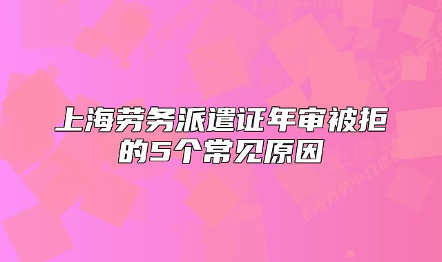 上海勞務(wù)派遣證年審被拒的5個常見原因