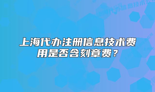 上海代辦注冊信息技術(shù)費(fèi)用是否含刻章費(fèi)？